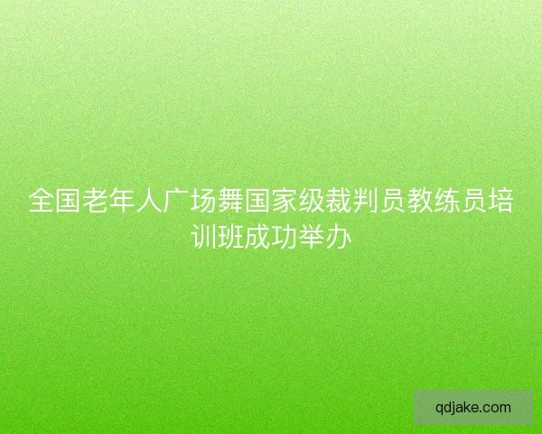 全国老年人广场舞国家级裁判员教练员培训班成功举办
