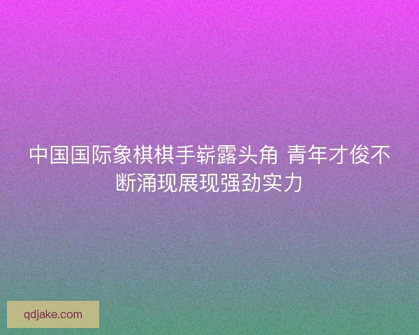 中国国际象棋棋手崭露头角 青年才俊不断涌现展现强劲实力